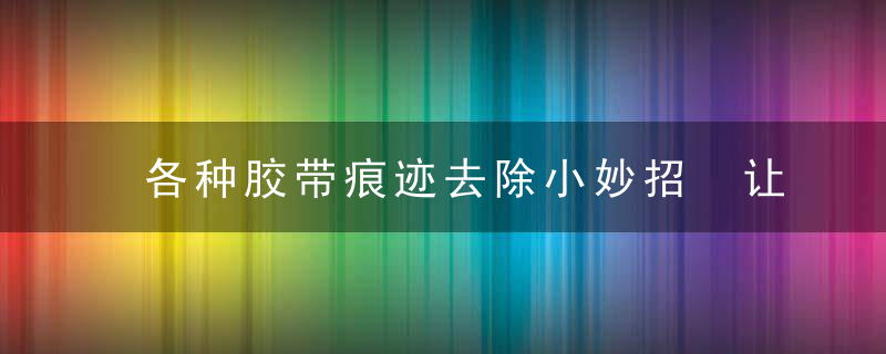 各种胶带痕迹去除小妙招 让你去除起来不再很麻烦，胶带痕迹如何去掉